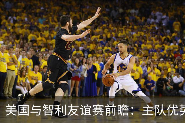 美国与智利友谊赛前瞻：主队优势明显，平局也需谨慎应对