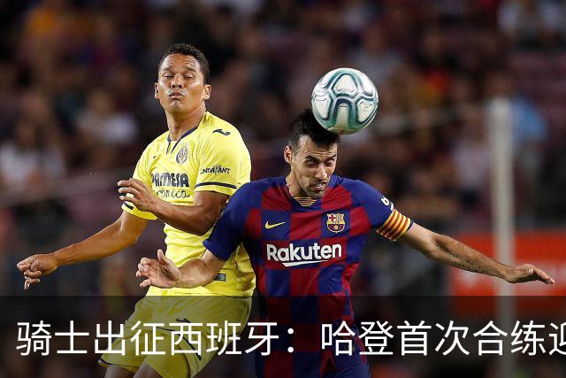 骑士出征西班牙：哈登首次合练迎新赛季挑战